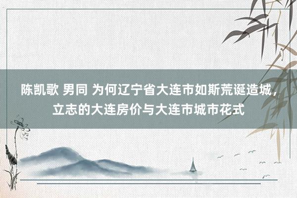 陈凯歌 男同 为何辽宁省大连市如斯荒诞造城，立志的大连房价与大连市城市花式