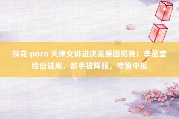 探花 porn 天津女排进决赛原因揭晓！李盈莹给出谜底，敌手被降服，夸赞中枢