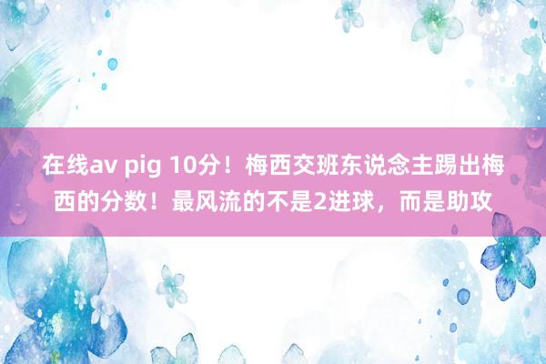 在线av pig 10分！梅西交班东说念主踢出梅西的分数！最风流的不是2进球，而是助攻