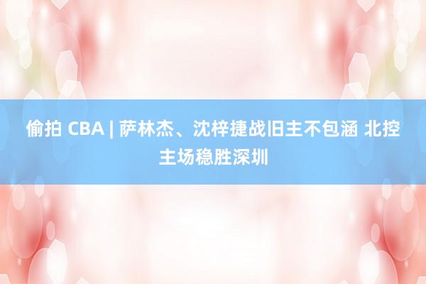 偷拍 CBA | 萨林杰、沈梓捷战旧主不包涵 北控主场稳胜深圳