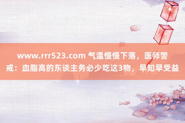 www.rrr523.com 气温慢慢下落，医师警戒：血脂高的东谈主务必少吃这3物，早知早受益