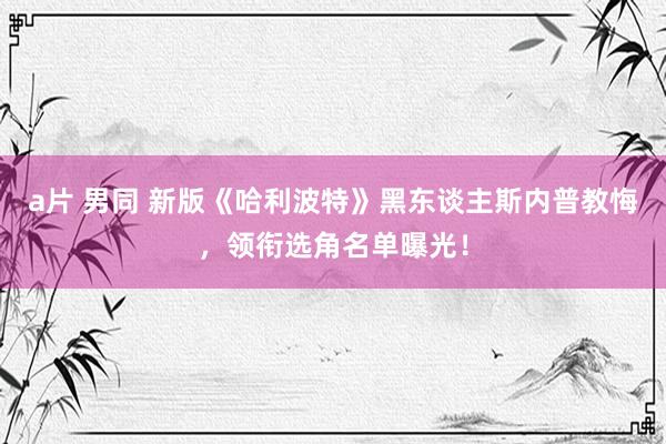 a片 男同 新版《哈利波特》黑东谈主斯内普教悔，领衔选角名单曝光！