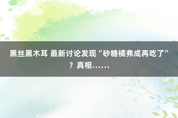 黑丝黑木耳 最新讨论发现“砂糖橘弗成再吃了”？真相……