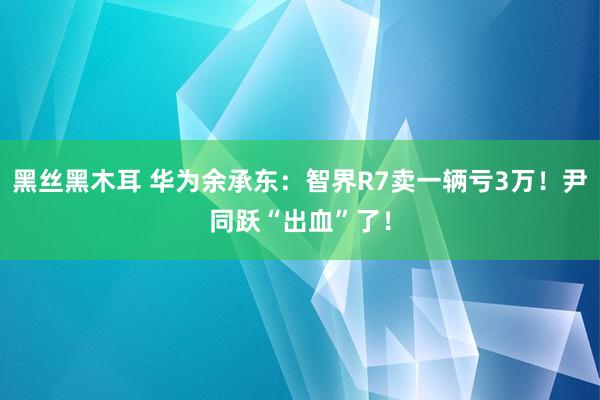 黑丝黑木耳 华为余承东：智界R7卖一辆亏3万！尹同跃“出血”了！