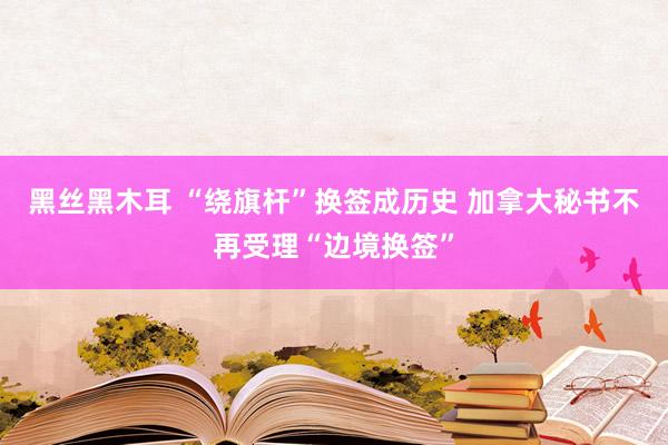 黑丝黑木耳 “绕旗杆”换签成历史 加拿大秘书不再受理“边境换签”