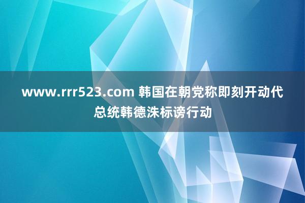 www.rrr523.com 韩国在朝党称即刻开动代总统韩德洙标谤行动