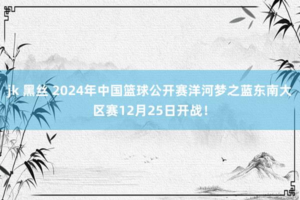 jk 黑丝 2024年中国篮球公开赛洋河梦之蓝东南大区赛12月25日开战！