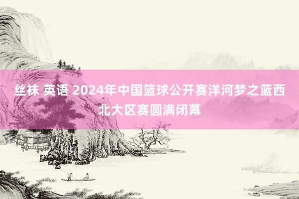 丝袜 英语 2024年中国篮球公开赛洋河梦之蓝西北大区赛圆满闭幕