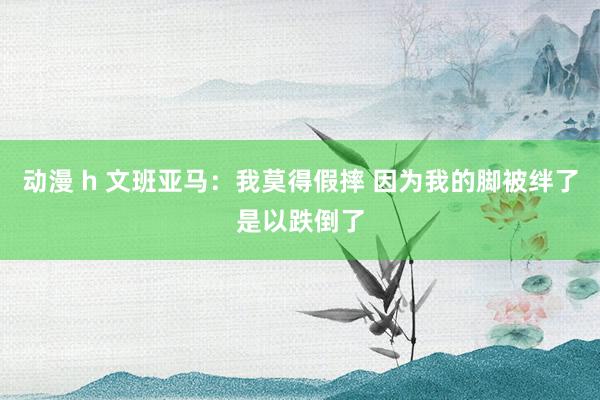 动漫 h 文班亚马：我莫得假摔 因为我的脚被绊了是以跌倒了