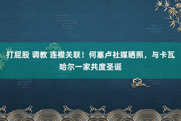 打屁股 调教 连襟关联！何塞卢社媒晒照，与卡瓦哈尔一家共度圣诞