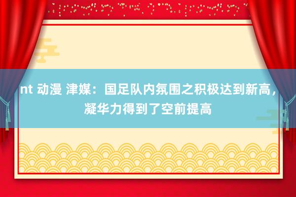 nt 动漫 津媒：国足队内氛围之积极达到新高，凝华力得到了空前提高