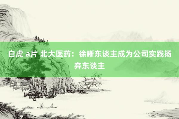 白虎 a片 北大医药：徐晰东谈主成为公司实践扬弃东谈主