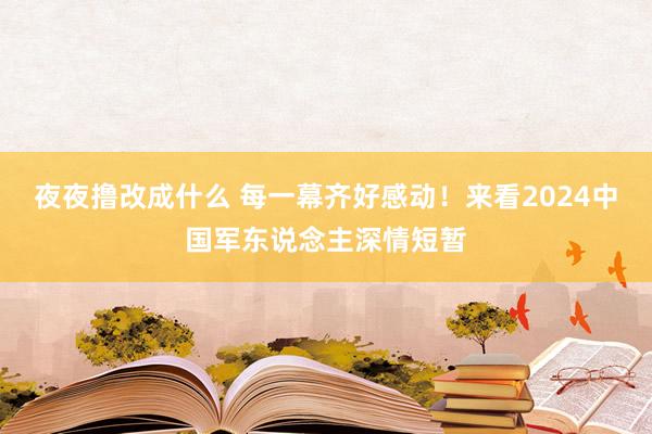 夜夜撸改成什么 每一幕齐好感动！来看2024中国军东说念主深情短暂