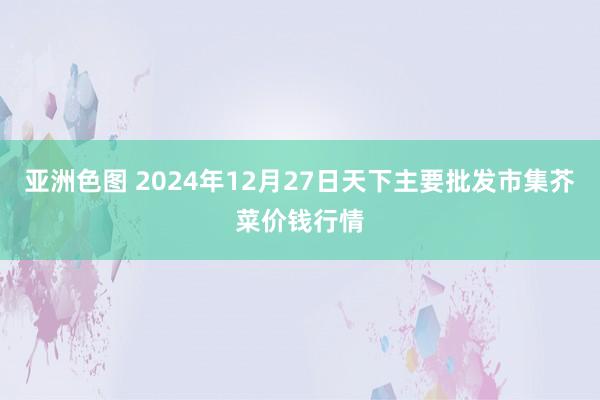 亚洲色图 2024年12月27日天下主要批发市集芥菜价钱行情