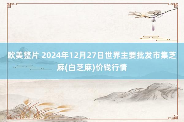 欧美整片 2024年12月27日世界主要批发市集芝麻(白芝麻)价钱行情