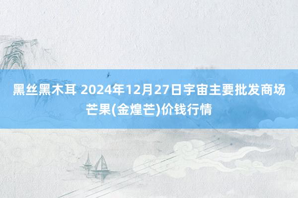 黑丝黑木耳 2024年12月27日宇宙主要批发商场芒果(金煌芒)价钱行情