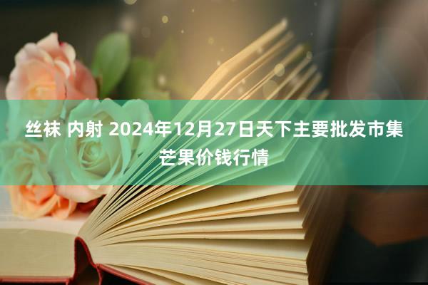 丝袜 内射 2024年12月27日天下主要批发市集芒果价钱行情