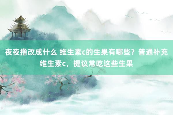 夜夜撸改成什么 维生素c的生果有哪些？普通补充维生素c，提议常吃这些生果