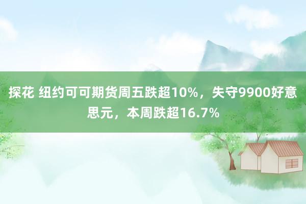 探花 纽约可可期货周五跌超10%，失守9900好意思元，本周跌超16.7%