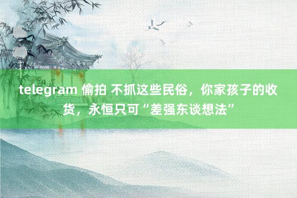 telegram 偷拍 不抓这些民俗，你家孩子的收货，永恒只可“差强东谈想法”