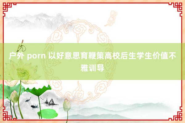 户外 porn 以好意思育鞭策高校后生学生价值不雅训导