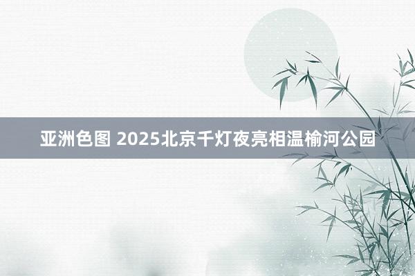 亚洲色图 2025北京千灯夜亮相温榆河公园