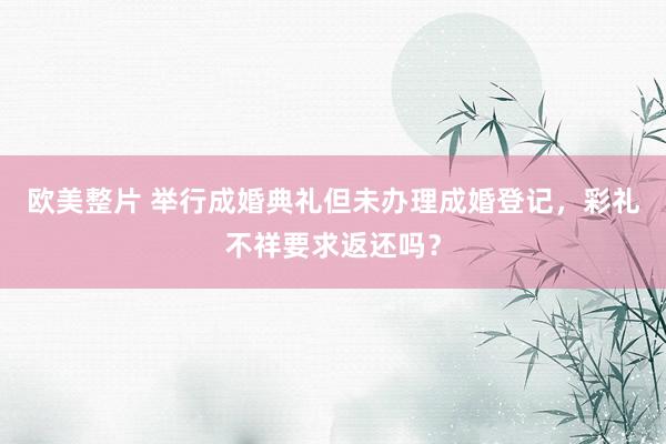 欧美整片 举行成婚典礼但未办理成婚登记，彩礼不祥要求返还吗？