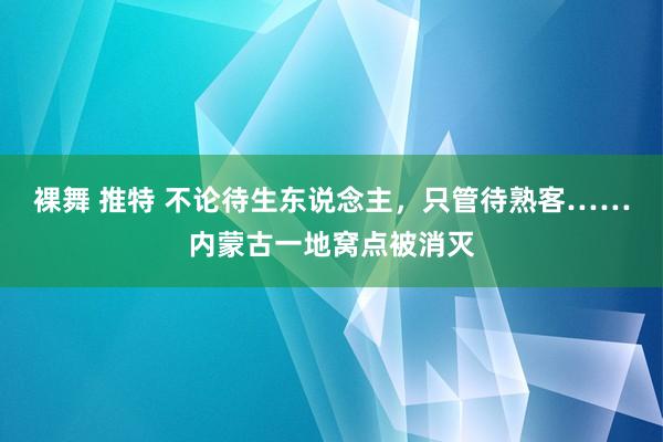 裸舞 推特 不论待生东说念主，只管待熟客……内蒙古一地窝点被消灭