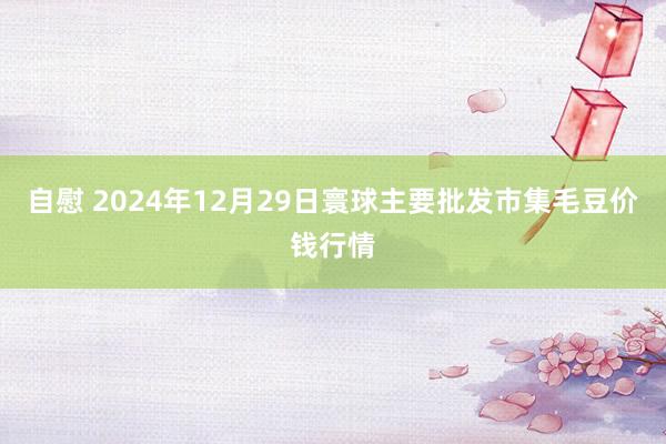 自慰 2024年12月29日寰球主要批发市集毛豆价钱行情