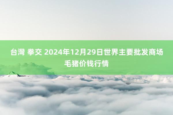 台灣 拳交 2024年12月29日世界主要批发商场毛猪价钱行情