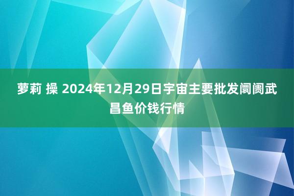 萝莉 操 2024年12月29日宇宙主要批发阛阓武昌鱼价钱行情