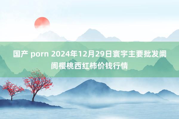 国产 porn 2024年12月29日寰宇主要批发阛阓樱桃西红柿价钱行情