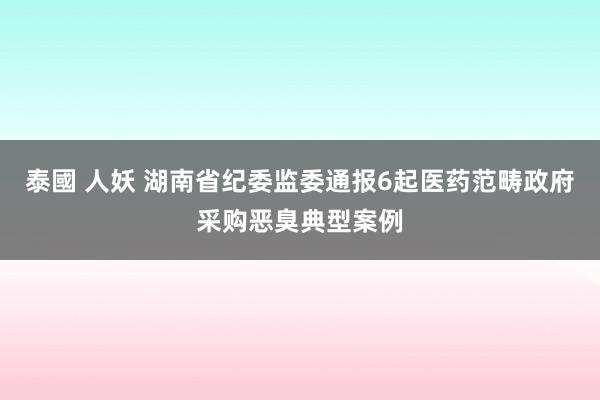 泰國 人妖 湖南省纪委监委通报6起医药范畴政府采购恶臭典型案例