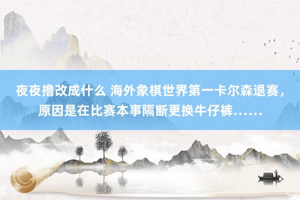 夜夜撸改成什么 海外象棋世界第一卡尔森退赛，原因是在比赛本事隔断更换牛仔裤……