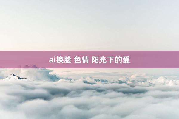 ai换脸 色情 阳光下的爱