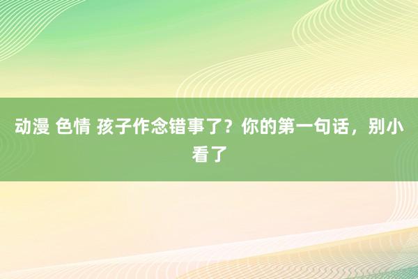 动漫 色情 孩子作念错事了？你的第一句话，别小看了