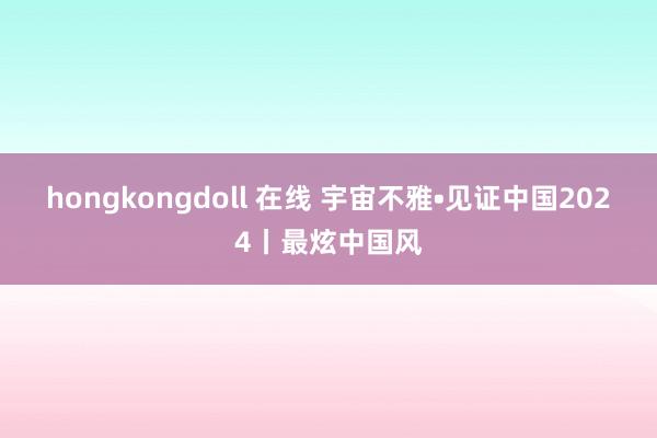 hongkongdoll 在线 宇宙不雅•见证中国2024丨最炫中国风