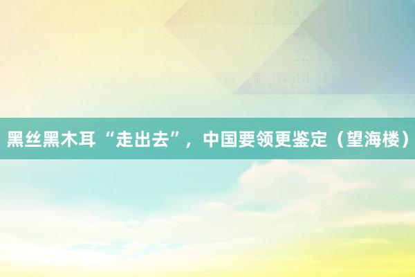 黑丝黑木耳 “走出去”，中国要领更鉴定（望海楼）