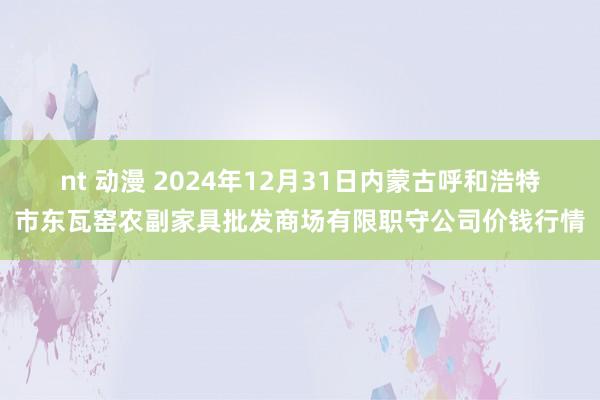 nt 动漫 2024年12月31日内蒙古呼和浩特市东瓦窑农副家具批发商场有限职守公司价钱行情