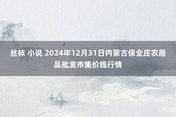 丝袜 小说 2024年12月31日内蒙古保全庄农居品批发市集价钱行情