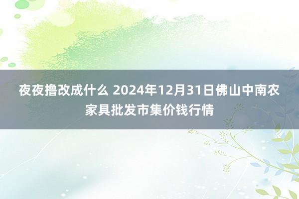 夜夜撸改成什么 2024年12月31日佛山中南农家具批发市集价钱行情