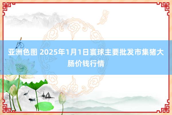 亚洲色图 2025年1月1日寰球主要批发市集猪大肠价钱行情