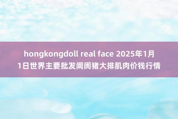 hongkongdoll real face 2025年1月1日世界主要批发阛阓猪大排肌肉价钱行情