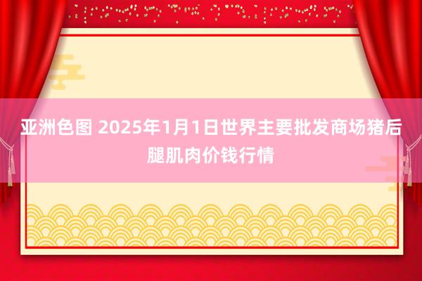 亚洲色图 2025年1月1日世界主要批发商场猪后腿肌肉价钱行情