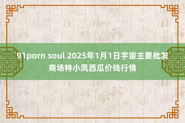 91porn soul 2025年1月1日宇宙主要批发商场特小凤西瓜价钱行情