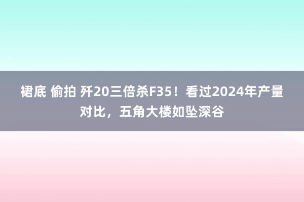 裙底 偷拍 歼20三倍杀F35！看过2024年产量对比，五角大楼如坠深谷