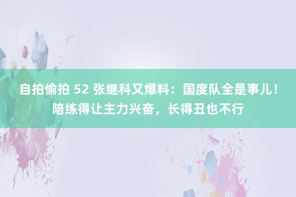 自拍偷拍 52 张继科又爆料：国度队全是事儿！陪练得让主力兴奋，长得丑也不行