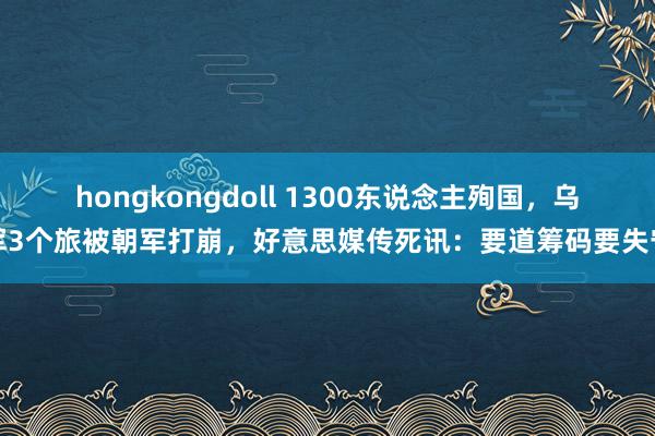 hongkongdoll 1300东说念主殉国，乌军3个旅被朝军打崩，好意思媒传死讯：要道筹码要失守