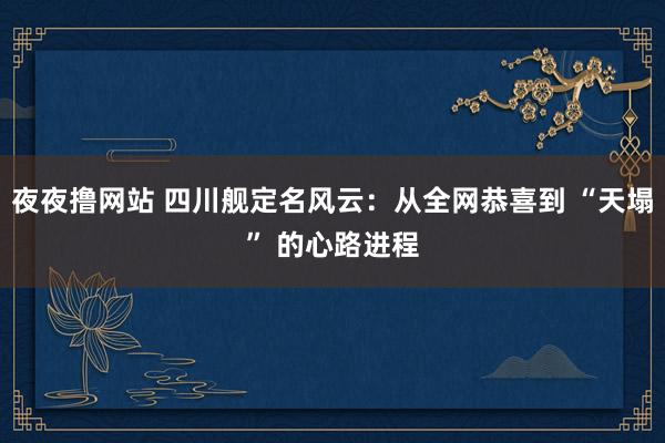 夜夜撸网站 四川舰定名风云：从全网恭喜到 “天塌” 的心路进程