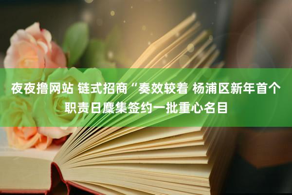 夜夜撸网站 链式招商“奏效较着 杨浦区新年首个职责日麇集签约一批重心名目